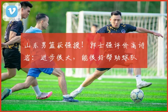山东男篮获强援！郭士强评价高诗岩：进步很大，能很好帮助球队