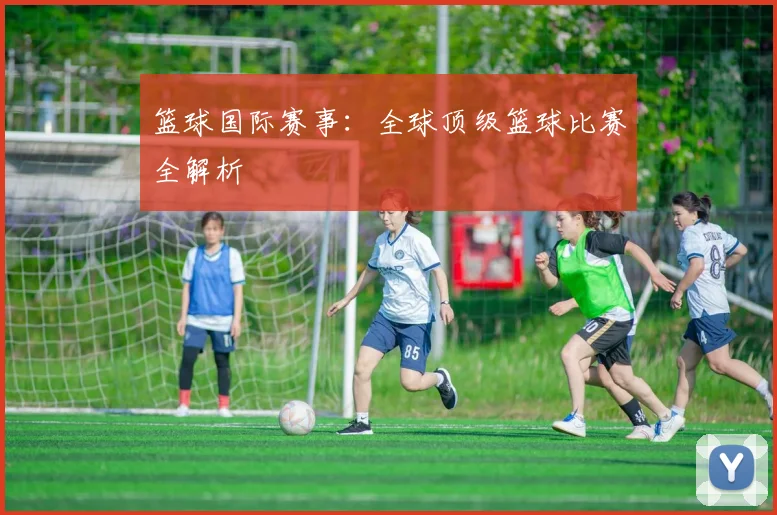 篮球国际赛事：全球顶级篮球比赛全解析