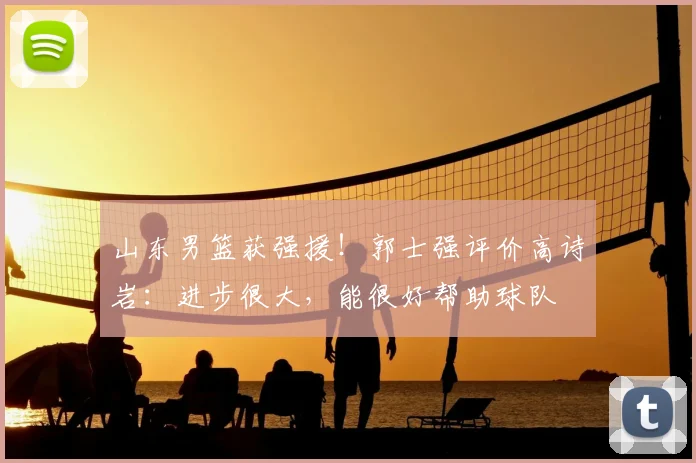 山东男篮获强援！郭士强评价高诗岩：进步很大，能很好帮助球队