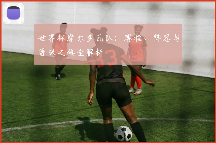 世界杯摩尔多瓦队：赛程、阵容与晋级之路全解析
