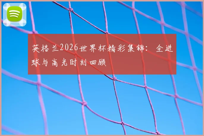 英格兰2026世界杯精彩集锦：全进球与高光时刻回顾