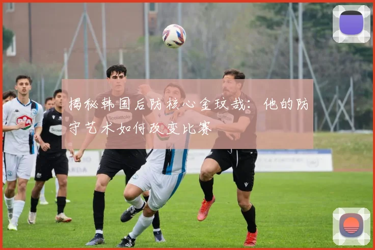 揭秘韩国后防核心金玟哉：他的防守艺术如何改变比赛