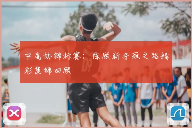中高协锦标赛：陈顾新夺冠之路精彩集锦回顾