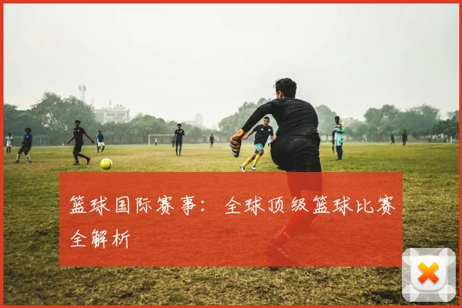 篮球国际赛事：全球顶级篮球比赛全解析
