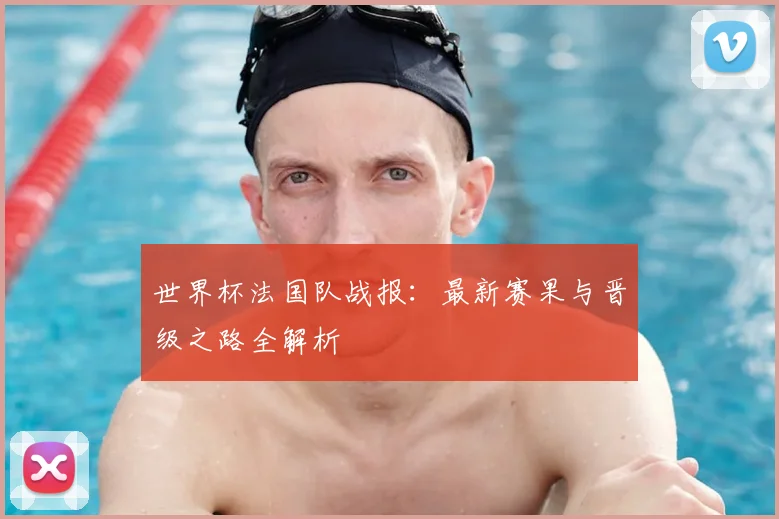 世界杯法国队战报：最新赛果与晋级之路全解析