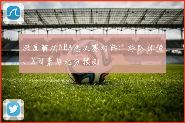 深度解析NBA总决赛对阵：球队优势、X因素与比分预测