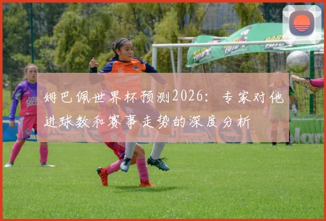 姆巴佩世界杯预测2026：专家对他进球数和赛事走势的深度分析