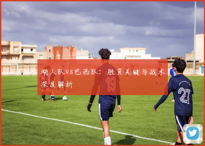 湖人队vs巴西队：胜负关键与战术深度解析