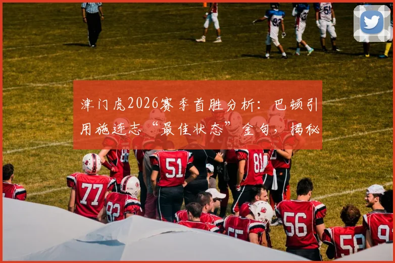 津门虎2026赛季首胜分析：巴顿引用施连志“最佳状态”金句，揭秘球队如何调整出最强战力