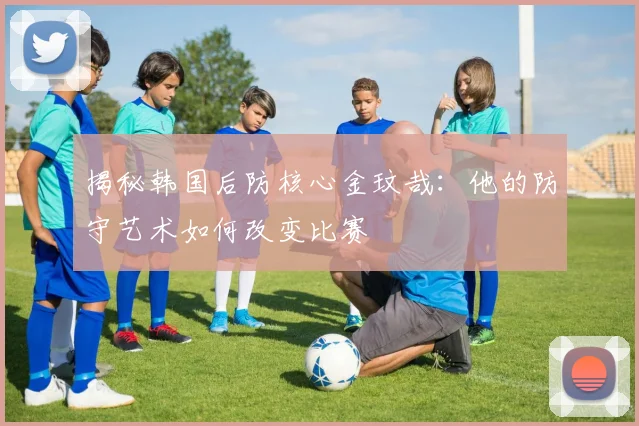 揭秘韩国后防核心金玟哉：他的防守艺术如何改变比赛