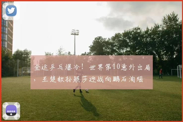 全运乒乓爆冷！世界第10意外出局，王楚钦孙颖莎迎战向鹏石洵瑶