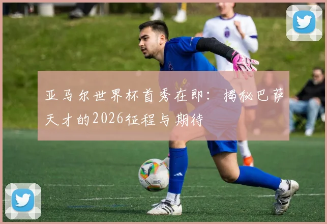 亚马尔世界杯首秀在即：揭秘巴萨天才的2026征程与期待