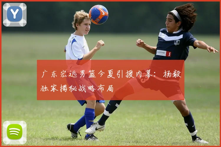 广东宏远男篮今夏引援内幕：杨毅独家揭秘战略布局