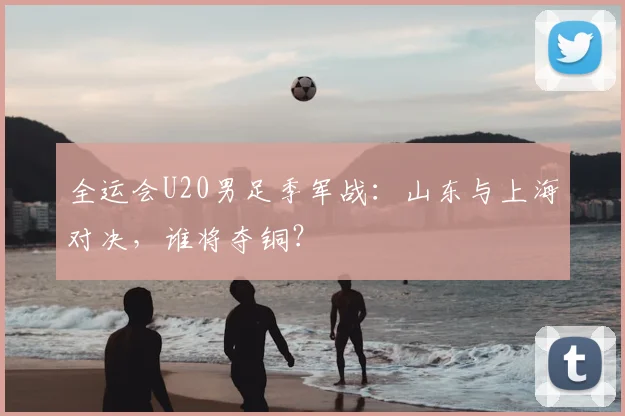 全运会U20男足季军战：山东与上海对决，谁将夺铜？