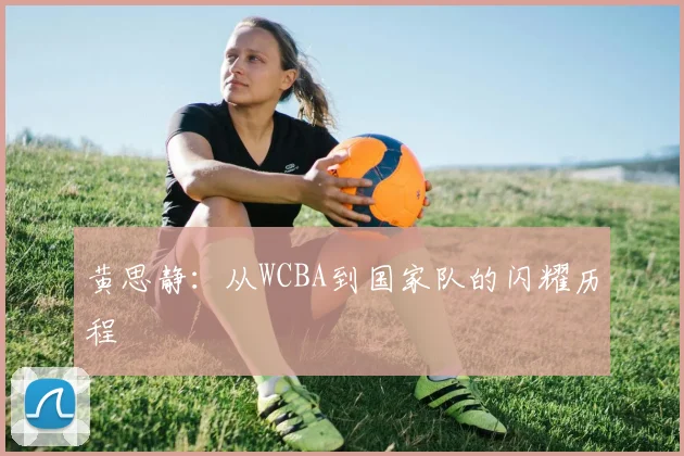 黄思静：从WCBA到国家队的闪耀历程
