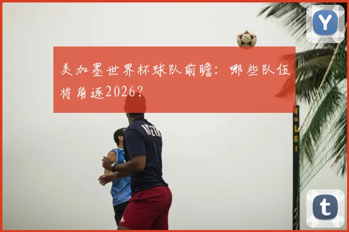 美加墨世界杯球队前瞻：哪些队伍将角逐2026？