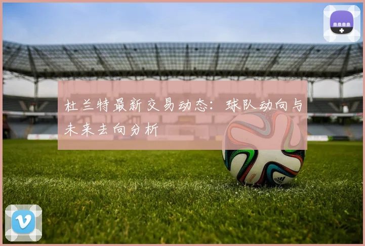 杜兰特最新交易动态:球队动向与未来去向分析