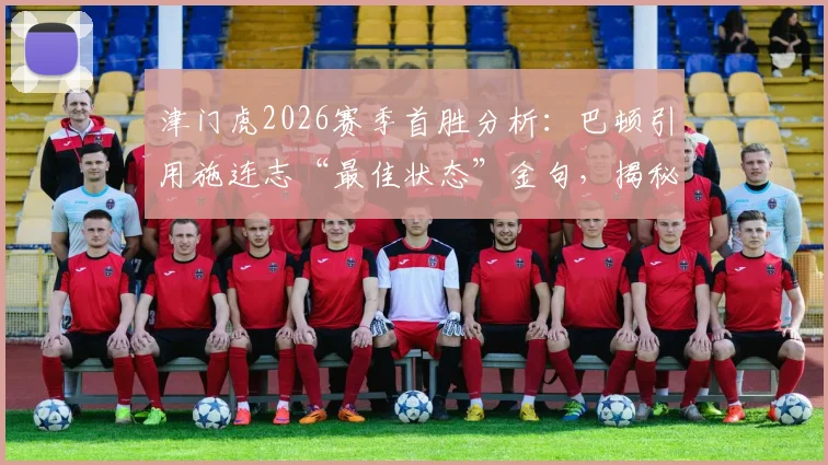 津门虎2026赛季首胜分析:巴顿引用施连志“最佳状态”金句,揭秘球队如何调整出最强战力