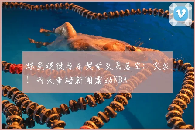 球星退役与东契奇交易落空：突发！两大重磅新闻震动NBA